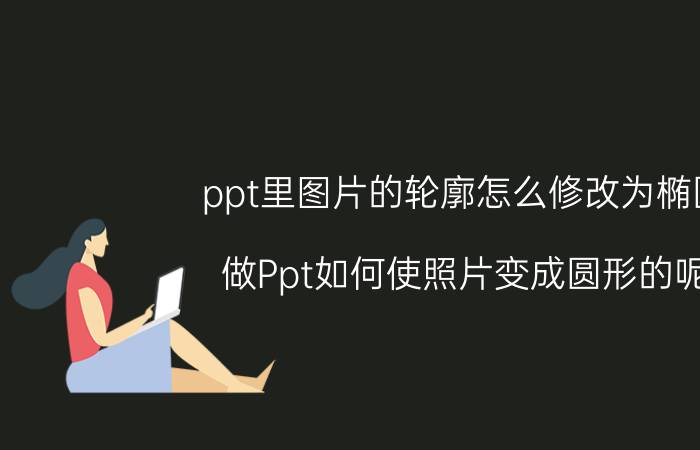 ppt里图片的轮廓怎么修改为椭圆 做Ppt如何使照片变成圆形的呢？